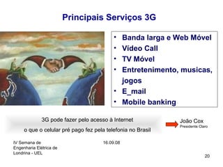 IV Semana de
Engenharia Elétrica de
Londrina - UEL
16.09.08
20
Principais Serviços 3G
• Banda larga e Web Móvel
• Vídeo Call
• TV Móvel
• Entretenimento, musicas,
jogos
• E_mail
• Mobile banking
3G pode fazer pelo acesso à Internet
o que o celular pré pago fez pela telefonia no Brasil
João Cox
Presidente Claro
 