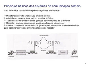 3
Princípios básicos dos sistemas de comunicação sem fio
São formados basicamente pelos seguintes elementos:
 Microfone: converte sinal de voz em sinal elétrico
 Alto-falante: converte sinal elétrico em sinal acústico
 Transmissor: transmite os sinais gerados pelo microfone até o receptor
 Receptor: recebe e interpreta os sinais gerados pelo transmissor
 Antena: converte os sinais elétricos gerados pelo transmissor em ondas de rádio
para posterior conversão em sinais elétricos no receptor
 