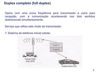 5
Opera com uma única freqüência para transmissão e outra para
recepção, com a comunicação acontecendo nos dois sentidos
(bidirecional) simultaneamente.
Serviço que utiliza este modo de transmissão:
 Sistema de telefonia móvel celular.
Duplex completo (full duplex)
 