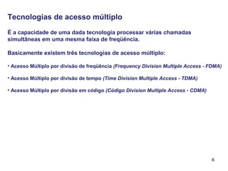 6
Tecnologias de acesso múltiplo
É a capacidade de uma dada tecnologia processar várias chamadas
simultâneas em uma mesma faixa de freqüência.
Basicamente existem três tecnologias de acesso múltiplo:
• Acesso Múltiplo por divisão de freqüência (Frequency Division Multiple Access - FDMA)
• Acesso Múltiplo por divisão de tempo (Time Division Multiple Access - TDMA)
• Acesso Múltiplo por divisão em código (Código Division Multiple Access - CDMA)
 