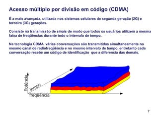 7
Acesso múltiplo por divisão em código (CDMA)
É a mais avançada, utilizada nos sistemas celulares de segunda geração (2G) e
terceira (3G) gerações.
Consiste na transmissão de sinais de modo que todos os usuários utilizem a mesma
faixa de freqüências durante todo o intervalo de tempo.
Na tecnologia CDMA várias conversações são transmitidas simultaneamente no
mesmo canal de radiofreqüência e no mesmo intervalo de tempo, entretanto cada
conversação recebe um código de identificação que a diferencia das demais.
 