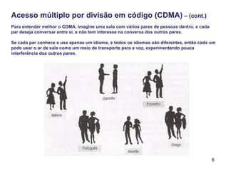 8
Acesso múltiplo por divisão em código (CDMA) – (cont.)
Para entender melhor o CDMA, imagine uma sala com vários pares de pessoas dentro, e cada
par deseja conversar entre si, e não tem interesse na conversa dos outros pares.
Se cada par conhece e usa apenas um idioma, e todos os idiomas são diferentes, então cada um
pode usar o ar da sala como um meio de transporte para a voz, experimentando pouca
interferência dos outros pares.
 
