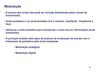 9
Modulação
• A maioria dos sinais não pode ser enviada diretamente pelos canais de
transmissão;
• Onda portadora é um sinal senoidal com 3 vaiáveis: amplitude , freqüência e
fase;
• Utiliza-se a onda portadora para transportar o sinal com as informações (sinal
modulante);
• A princípio existem dois tipos de básicos de modulação de acordo com o
tratamento da portadora pelo sinal modulante:
• Modulação analógica
• Modulação digital
 