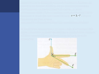 Observe que a distância entre dois pontos vizinhos de
máximo do campo elétrico, ou do campo magnético,
corresponde ao comprimento de onda a onda
eletromagnética. Para as ondas eletromagnéticas vale,
também, a equação fundamental das ondas: Equação
fundamental das ondas,
em que f é a frequência com que os campos variam.

O sentido de propagação de uma onda eletromagnética
pode ser obtido a partir da direção e sentido dos campos
elétrico e magnético , aplicando-se a regra da mão
esquerda.
 