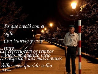 Ele cresceu com os tempos Do respeito e dos mais crentes Velho, meu querido velho Es que creció con el siglo  Con tranvía y vino tinto  Viejo, mi querido viejo  