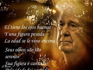 Seus olhos são tão serenos Sua figura é cansada Pela idade foi vencido El tiene los ojos buenos  Y una figura pesada  La edad se le vino encima  