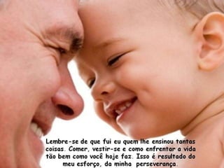 Lembre-se de que fui eu quem lhe ensinou tantas
coisas. Comer, vestir-se e como enfrentar a vida
tão bem como você hoje faz. Isso é resultado do
      meu esforço, da minha perseverança.
 