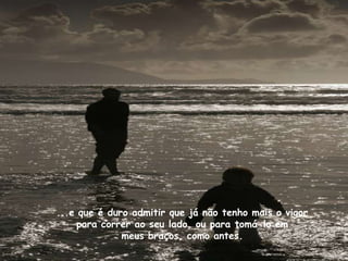 ...e que é duro admitir que já não tenho mais o vigor
     para correr ao seu lado, ou para tomá-lo em
              meus braços, como antes.
 