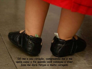 Dê-me o seu coração, compreenda-me e me
apóie como o fiz quando você começou a viver.
    Isso me dará forças e muita coragem.
 