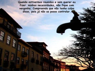 Quando estivermos reunidos e sem querer eu
 fizer minhas necessidades, não fique com
 vergonha. Compreenda que não tenho culpa
    disso, pois já não as posso controlar.
 