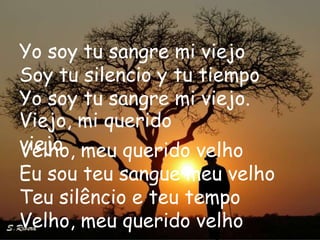 Yo soy tu sangre mi viejo
Soy tu silencio y tu tiempo
Yo soy tu sangre mi viejo.
Viejo, mi querido
viejo meu querido velho
Velho,
Eu sou teu sangue meu velho
Teu silêncio e teu tempo
Velho, meu querido velho
 