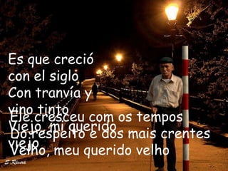 Es que creció
con el siglo
Con tranvía y
vino tinto
Ele cresceu com os tempos
Viejo, mi querido
Do respeito e dos mais crentes
viejo
Velho, meu querido velho
 