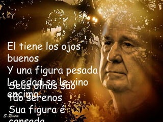 El tiene los ojos
buenos
Y una figura pesada
La edad se le vino
Seus olhos são
encima
tão serenos
Sua figura é
 