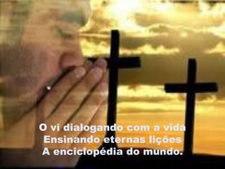 O vi dialogando com a vida
 Ensinando eternas lições
A enciclopédia do mundo.
 