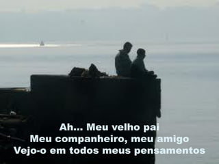 Ah... Meu velho pai
   Meu companheiro, meu amigo
Vejo-o em todos meus pensamentos
 