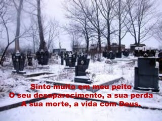 Sinto muito em meu peito
O seu desaparecimento, a sua perda
   A sua morte, a vida com Deus.
 