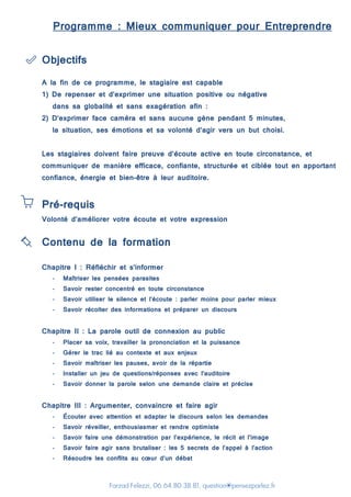 Farzad Felezzi, 06.64.80.38.81, question@pensezparlez.fr
Programme : Mieux communiquer pour Entreprendre
Objectifs
A la fin de ce programme, le stagiaire est capable
1) De repenser et d’exprimer une situation positive ou négative
dans sa globalité et sans exagération afin :
2) D‘exprimer face caméra et sans aucune gène pendant 5 minutes,
la situation, ses émotions et sa volonté d’agir vers un but choisi.
Les stagiaires doivent faire preuve d’écoute active en toute circonstance, et
communiquer de manière efficace, confiante, structurée et ciblée tout en apportant
confiance, énergie et bien-être à leur auditoire.
Pré-requis
Volonté d’améliorer votre écoute et votre expression
Contenu de la formation
Chapitre I : Réfléchir et s’informer
- Maîtriser les pensées parasites
- Savoir rester concentré en toute circonstance
- Savoir utiliser le silence et l’écoute : parler moins pour parler mieux
- Savoir récolter des informations et préparer un discours
Chapitre II : La parole outil de connexion au public
- Placer sa voix, travailler la prononciation et la puissance
- Gérer le trac lié au contexte et aux enjeux
- Savoir maîtriser les pauses, avoir de la répartie
- Installer un jeu de questions/réponses avec l’auditoire
- Savoir donner la parole selon une demande claire et précise
Chapitre III : Argumenter, convaincre et faire agir
- Écouter avec attention et adapter le discours selon les demandes
- Savoir réveiller, enthousiasmer et rendre optimiste
- Savoir faire une démonstration par l’expérience, le récit et l’image
- Savoir faire agir sans brutaliser : les 5 secrets de l’appel à l’action
- Résoudre les conflits au cœur d’un débat
 