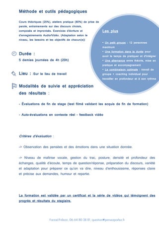 Farzad Felezzi, 06.64.80.38.81, question@pensezparlez.fr
Les plus
• Un petit groupe : 12 personnes
maximum
• Une formation dans la durée pour
avoir le temps de pratiquer et d’intégrer
• Une alternance entre théorie, mise en
pratique et accompagnement
• La combinaison optimale : travail de
groupe + coaching individuel pour
travailler en profondeur et à son rythme
Méthode et outils pédagogiques
Cours théoriques (20%), ateliers pratique (80%) de prise de
parole, entrainements sur des discours choisis,
composés et improvisés. Exercices d’écriture et
d’enregistrements Audio/Vidéo. (Adaptation selon le
niveau, les besoins et les objectifs de chacun(e))
Durée :
5 demies journées de 4h (20h)
Lieu : Sur le lieu de travail
Modalités de suivie et appréciation
des résultats :
- Évaluations de fin de stage (test filmé validant les acquis de fin de formation)
- Auto-évaluations en contexte réel – feedback vidéo
Critères d’évaluation :
-> Observation des pensées et des émotions dans une situation donnée.
-> Niveau de maîtrise vocale, gestion du trac, posture, densité et profondeur des
échanges, qualité d’écoute, temps de question/réponse, préparation du discours, variété
et adaptation pour préparer ce qu’on va dire, niveau d’enthousiasme, réponses claire
et précise aux demandes, humour et repartie.
La formation est validée par un certificat et la série de vidéos qui témoignent des
progrès et résultats du stagiaire.
 