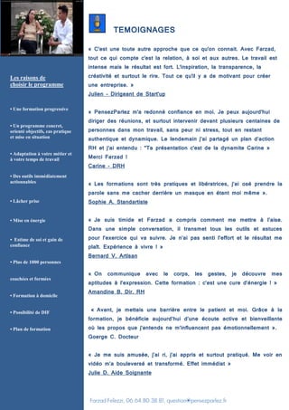 Farzad Felezzi, 06.64.80.38.81, question@pensezparlez.fr
TEMOIGNAGES
« C'est une toute autre approche que ce qu'on connait. Avec Farzad,
tout ce qui compte c'est la relation, à soi et aux autres. Le travail est
intense mais le résultat est fort. L'inspiration, la transparence, la
créativité et surtout le rire. Tout ce qu'il y a de motivant pour créer
une entreprise. »
Julien - Dirigeant de Start'up
« PensezParlez m'a redonné confiance en moi. Je peux aujourd'hui
diriger des réunions, et surtout intervenir devant plusieurs centaines de
personnes dans mon travail, sans peur ni stress, tout en restant
authentique et dynamique. Le lendemain j’ai partagé un plan d’action
RH et j’ai entendu : "Ta présentation c'est de la dynamite Carine »
Merci Farzad !
Carine - DRH
« Les formations sont très pratiques et libératrices, j’ai osé prendre la
parole sans me cacher derrière un masque en étant moi même ».
Sophie A. Standartiste
« Je suis timide et Farzad a compris comment me mettre à l’aise.
Dans une simple conversation, il transmet tous les outils et astuces
pour l’exercice qui va suivre. Je n’ai pas senti l’effort et le résultat me
plaît. Expérience à vivre ! »
Bernard V. Artisan
« On communique avec le corps, les gestes, je découvre mes
aptitudes à l’expression. Cette formation : c’est une cure d’énergie ! »
Amandine B. Dir. RH
« Avant, je mettais une barrière entre le patient et moi. Grâce à la
formation, je bénéficie aujourd’hui d’une écoute active et bienveillante
où les propos que j’entends ne m’influencent pas émotionnellement ».
Goerge C. Docteur
« Je me suis amusée, j’ai ri, j’ai appris et surtout pratiqué. Me voir en
vidéo m’a bouleversé et transformé. Effet immédiat »
Julie D. Aide Soignante
Les raisons de
choisir le programme
• Une formation progressive
• Un programme concret,
orienté objectifs, cas pratique
et mise en situation
• Adaptation à votre métier et
à votre temps de travail
• Des outils immédiatement
actionnables
• Lâcher prise
• Mise en énergie
• Estime de soi et gain de
confiance
• Plus de 1000 personnes
coachées et formées
• Formation à domicile
• Possibilité de DIF
• Plan de formation
 