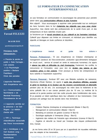Farzad Felezzi, 06.64.80.38.81, question@pensezparlez.fr
LE FORMATEUR EN COMMUNICATION
INTERPERSONNELLE
Je suis formateur en communication et j’accompagne les personnes pour prendre
plaisir dans une communication efficace et plus humaine.
Mon objectif : Vous accompagner à exprimer votre personnalité tout en renforçant
les liens humains dans le but d’atteindre les objectifs que vous avez choisi.
Aujourd’hui, mes clients sont des professionnels de la santé d’une part, et des
entrepreneurs et leurs salariées d’autre part.
Je fonctionne par le travail simultané du jeu collectif et de l’entretien individuel,
Collectif pour dépasser vos limites en s’amusant, et individuel pour identifier vos
objectifs et blocages en toute confiance et discrétion.
PARCOURS
« L’expérience instruit et guide nos actions »
Parcours Professionnel : 10 ans d’expérience en Création d’entreprise et
management (secteurs de l’éco-construction, production agro-alimentaire biologique
en circuit court, service et conseil en vente et ressources humaines) J’ai appris
à relever les défis et difficultés du chef d’entreprise, l’isolement, les conflits, la
concurrence et l’innovation, avec pour don de révéler des talents et des
vocations grâce à l’art oratoire. C’est pourquoi je forme les entrepreneurs et
leurs salariés à l’expression aujourd’hui.
Parcours Personnel : Surdoué IEP avec une Maladie orpheline de naissance,
(Syndrome d’Euler Denlos), j’ai appris à sortir des situations difficiles, accepter
et gérer le handicap et la douleur par les moyens conventionnels et alternatifs
pendant plus de 26 ans. J’ai accompagné ma mère dans le traitement et les
soins palliatifs liés à son cancer pendant plus de 10 ans. La maitrise de la
pensée et la parole positive sont des outils prouvés dans l’amélioration des soins.
Et je possède un talent spécifique dans leur utilisation et leur transmission. C’est
pourquoi j’en partage tous les secrets dans mes formations.
FORMATION
- Création Reprise d’entreprise et entrepreneuriat (Master II Bac+5)
- Management et communication (Master I Bac+4)
- Marketing et sciences de gestion (Licence III Bac+3)
- Sociologie appliquée à l’entreprise (Deug – Bac+2)
- Ingénierie des métiers de l’industrie agro alimentaire (Licence III Bac+3)
- Hygiène et sécurité au travail par l’analyse des risques professionnels
(Inrs, Carsat)
Je me forme entre 20 et 30 jours par an à approfondir de nouvelles méthodes
pour les adapter et les transmettre.
Farzad FELEZZI
06 64 80 38 81
question@pensezparlez.fr
Principaux Outils
pédagogiques :
« Prendre la parole en
public » Dale Carnegie –
L’art oratoire
« La Psychologie
positive » Barbara
Fredrikson –
Choix des pensées
L’approche Narrative :
récit d’expérience vécu
La « Communication
NonViolente » de
Marshall Rosenberg –
Connaissance de soi
« L’approche centrée sur
la personne » de Carl
Rogers – La relation
d’entre aide
« TIPI », Technique
d’Identification sensorielle
des Peurs Inconscientes
Les « Archétypes » de
Carl Gustave Jung –
Représentations
symboliques
 