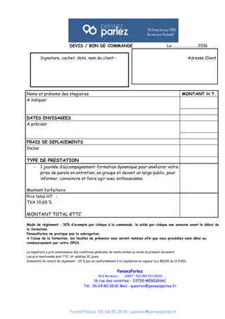Farzad Felezzi, 06.64.80.38.81, question@pensezparlez.fr
DEVIS / BON DE COMMANDE Le ………………………2016
Signature, cachet, date, nom du client : Adresse Client
Noms et prénoms des stagiaires MONTANT H.T.
A indiquer
DATES ENVISAGEES
A préciser
FRAIS DE DEPLACEMENTS
Inclus
TYPE DE PRESTATION
- 1 journée d’accompagnement-formation dynamique pour améliorer votre
prise de parole en entretien, en groupe et devant un large public, pour
informer, convaincre et faire agir avec enthousiasme
Montant forfaitaire
Prix total HT :
TVA 19,60 %
MONTANT TOTAL €TTC
Mode de règlement : 30% d’acompte par chèque à la commande, le solde par chèque une semaine avant le début de
la formation.
PensezParlez ne pratique pas la subrogation.
A l’issue de la formation, les feuilles de présence vous seront remises afin que vous procédiez sans délai au
remboursement par votre OPCA.
Le signataire a pris connaissance des conditions générales de vente notées au verso du présent document.
Les prix mentionnés sont TTC et valables 30 jours.
Indemnité de retard de règlement : 20 % par an conformément à la Législation en vigueur (Loi 80335 du 12.5.80).
PensezParlez
RCS Bordeaux - SIRET : 523 984 193 00020
16 rue des violettes – 33700 MERIGNAC
Tél. 06.64.80.38.81 Mail : question@pensezparlez.fr
 