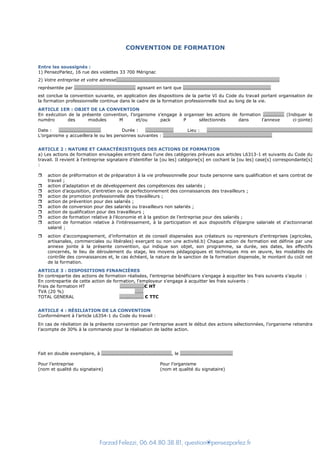 Farzad Felezzi, 06.64.80.38.81, question@pensezparlez.fr
CONVENTION DE FORMATION
Entre les soussignés :
1) PensezParlez, 16 rue des violettes 33 700 Mérignac
2) Votre entreprise et votre adresse………………………………………………………………………………………………………………………….
représentée par ……………………………………………. agissant en tant que …………………………………………………………………
est conclue la convention suivante, en application des dispositions de la partie VI du Code du travail portant organisation de
la formation professionnelle continue dans le cadre de la formation professionnelle tout au long de la vie.
ARTICLE 1ER : OBJET DE LA CONVENTION
En exécution de la présente convention, l’organisme s’engage à organiser les actions de formation ……………… (Indiquer le
numéro des modules M et/ou pack P sélectionnés dans l’annexe ci-jointe)
Date : ……………………………… Durée : …………………… Lieu : ………………………………………………………………………………
L’organisme y accueillera le ou les personnes suivantes : …………………………………………………………………………………
ARTICLE 2 : NATURE ET CARACTÉRISTIQUES DES ACTIONS DE FORMATION
a) Les actions de formation envisagées entrent dans l’une des catégories prévues aux articles L6313-1 et suivants du Code du
travail. Il revient à l’entreprise signataire d’identifier la [ou les] catégorie[s] en cochant la [ou les] case[s] correspondante[s]
:
 action de préformation et de préparation à la vie professionnelle pour toute personne sans qualification et sans contrat de
travail ;
 action d’adaptation et de développement des compétences des salariés ;
 action d’acquisition, d’entretien ou de perfectionnement des connaissances des travailleurs ;
 action de promotion professionnelle des travailleurs ;
 action de prévention pour des salariés ;
 action de conversion pour des salariés ou travailleurs non salariés ;
 action de qualification pour des travailleurs ;
 action de formation relative à l’économie et à la gestion de l’entreprise pour des salariés ;
 action de formation relative à l’intéressement, à la participation et aux dispositifs d’épargne salariale et d’actionnariat
salarié ;
 action d’accompagnement, d’information et de conseil dispensées aux créateurs ou repreneurs d’entreprises (agricoles,
artisanales, commerciales ou libérales) exerçant ou non une activité.b) Chaque action de formation est définie par une
annexe jointe à la présente convention, qui indique son objet, son programme, sa durée, ses dates, les effectifs
concernés, le lieu de déroulement du stage, les moyens pédagogiques et techniques mis en œuvre, les modalités de
contrôle des connaissances et, le cas échéant, la nature de la sanction de la formation dispensée, le montant du coût net
de la formation.
ARTICLE 3 : DISPOSITIONS FINANCIÈRES
En contrepartie des actions de formation réalisées, l’entreprise bénéficiaire s’engage à acquitter les frais suivants s’aquite :
En contrepartie de cette action de formation, l'employeur s'engage à acquitter les frais suivants :
Frais de formation HT …………………€ HT
TVA (20 %) …….
TOTAL GENERAL ……..………… € TTC
ARTICLE 4 : RÉSILIATION DE LA CONVENTION
Conformément à l’article L6354-1 du Code du travail :
En cas de résiliation de la présente convention par l’entreprise avant le début des actions sélectionnées, l’organisme retiendra
l’acompte de 30% à la commande pour la réalisation de ladite action.
Fait en double exemplaire, à ……………………………………………………, le ………………………………………
Pour l’entreprise Pour l’organisme
(nom et qualité du signataire) (nom et qualité du signataire)
 