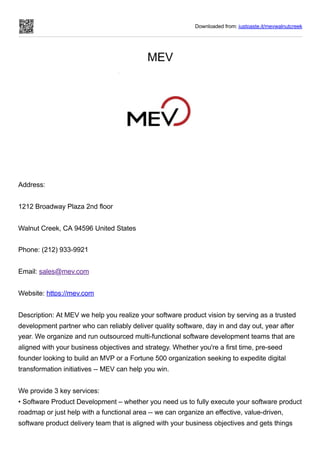 Downloaded from: justpaste.it/mevwalnutcreek
MEV
 
Address:
 
1212 Broadway Plaza 2nd floor
 
Walnut Creek, CA 94596 United States
 
Phone: (212) 933-9921
 
Email: sales@mev.com
 
Website: https://mev.com
 
Description: At MEV we help you realize your software product vision by serving as a trusted
development partner who can reliably deliver quality software, day in and day out, year after
year. We organize and run outsourced multi-functional software development teams that are
aligned with your business objectives and strategy. Whether you're a first time, pre-seed
founder looking to build an MVP or a Fortune 500 organization seeking to expedite digital
transformation initiatives -- MEV can help you win.
 
We provide 3 key services:


• Software Product Development – whether you need us to fully execute your software product
roadmap or just help with a functional area -- we can organize an effective, value-driven,
software product delivery team that is aligned with your business objectives and gets things
 
