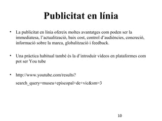 Publicitat en línia
•

La publicitat en línia ofereix moltes avantatges com poden ser la
immediatesa, l’actualització, baix cost, control d’audiències, concreció,
informació sobre la marca, globalització i feedback.

•

Una pràctica habitual també és la d’introduir vídeos en plataformes com
pot ser You tube

•

http://www.youtube.com/results?
search_query=museu+episcopal+de+vic&sm=3

10

 