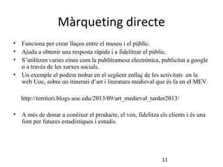 Màrqueting directe
•
•
•

Funciona per crear llaços entre el museu i el públic.
Ajuda a obtenir una resposta ràpida i a fidelitzar el públic.
S’utilitzen varies eines com la publitramesa electrònica, publicitat a google
o a través de les xarxes socials.
• Un exemple el podem trobar en el següent enllaç de les activitats en la
web Uoc, sobre un itinerari d’art i literatura medieval que és fa en el MEV.
http://territori.blogs.uoc.edu/2013/09/art_medieval_tardor2013/
•

A més de donar a conèixer el producte, el ven, fidelitza els clients i és una
font per futures estadístiques i estudis.

11

 