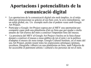 Aportacions i potencialitats de la
comunicació digital
•

Les aportacions de la comunicació digital són molt àmplies, és el mitja
ideal per promocionar-se gràcies al seu baix cost, la seva immediatesa, ser
un mitjà global, etc. Un exemple molt clar el podem veure amb Google
Art Project.
• Participar a Google Art Project suposa per al MEV una oportunitat per
compartir espai amb una plataforma d'art en línia que pot ajudar a molts
amants de l'art d'arreu del món a conèixer l'important fons del museu.
• La presència del MEV al Google Art Project s'inclou en la línia d'anar
donant a conèixer el museu a nous públics de tot el món i en la política
d'adaptar el museu als nous temps. Google Cultural Institute, en el marc del
seu Art Project, pretén reunir totes les expressions artístiques (pintura,
escultura, fotografia i dibuix) en una plataforma en línia, amb l'objectiu de
fer accessible el patrimoni artístic i cultural a les persones de tot el món.

12

 