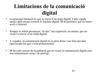 Limitacions de la comunicació
digital
•

La principal limitació és que es tracta d’un mitja digital. Cada vegada
menys però encara existeix la fractura digital. Hi ha persones que no tenen
accés a Internet.

•

Sempre és millor presenciar “in situ” una exposició, un museu, que no
veure’l a través d’un mitjà digital.

•

A vegades, la comunicació digital no és prou bona i ens fem una idea
equivocada del que s’està promocionant.

•

Hi ha certs sectors de la població que no veuen la comunicació digital com
una comunicació veraç i de prestigi.

13

 