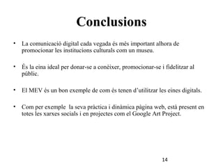 Conclusions
•

La comunicació digital cada vegada és més important alhora de
promocionar les institucions culturals com un museu.

•

És la eina ideal per donar-se a conèixer, promocionar-se i fidelitzar al
públic.

•

El MEV és un bon exemple de com és tenen d’utilitzar les eines digitals.

•

Com per exemple la seva pràctica i dinàmica pàgina web, està present en
totes les xarxes socials i en projectes com el Google Art Project.

14

 