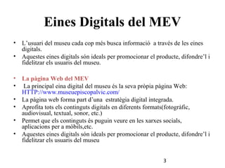 Eines Digitals del MEV
•

L’usuari del museu cada cop més busca informació a través de les eines
digitals.
• Aquestes eines digitals són ideals per promocionar el producte, difondre’l i
fidelitzar els usuaris del museu.
•
•
•
•
•
•

La pàgina Web del MEV
La principal eina digital del museu és la seva pròpia pàgina Web:
HTTP://www.museuepiscopalvic.com/
La pàgina web forma part d’una estratègia digital integrada.
Aprofita tots els continguts digitals en diferents formats(fotogràfic,
audiovisual, textual, sonor, etc.)
Permet que els continguts és puguin veure en les xarxes socials,
aplicacions per a mòbils,etc.
Aquestes eines digitals són ideals per promocionar el producte, difondre’l i
fidelitzar els usuaris del museu
3

 