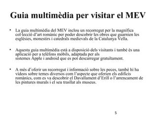Guia multimèdia per visitar el MEV
•

La guia multimèdia del MEV inclou un recorregut per la magnífica
col·lecció d’art romànic per poder descobrir les obres que guarnien les
esglésies, monestirs i catedrals medievals de la Catalunya Vella.

•

Aquesta guia multimèdia està a disposició dels visitants i també és una
aplicació per a telèfons mòbils, adaptada per als
sistemes Apple i android que es pot descarregar gratuïtament.

•

A més d’oferir un recorregut i informació sobre les peces, també hi ha
vídeos sobre temes diversos com l’aspecte que oferien els edificis
romànics, com es va descobrir el Davallament d’Erill o l’arrencament de
les pintures murals i el seu trasllat als museus.

5

 