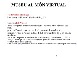 MUSEU AL MÓN VIRTUAL
•
•

Visita virtual al museu:
http://www.calidos.cat/visitavirtual/vic_b02/

•
•

Google ART Project:
Eina que ajuda a promocionar el museu i les seves obres a la resta del
món.
• permet a l’usuari veure en gran detall les obres d’art del museu
• És permet veure a l’usuari un total de 135 obres del fons del MEV en alta
resolució.
• Entre les 135 peces hi ha obres destacades com el Davallament d'Erill La
Vall, El Baldaquí de Ribes o els retaules gòtics de Bernat Saulet i Ramon
de Mur, entre molts d'altres.
http://www.google.com/culturalinstitute/collection/museu-episcopal-de-vic?proje

6

 