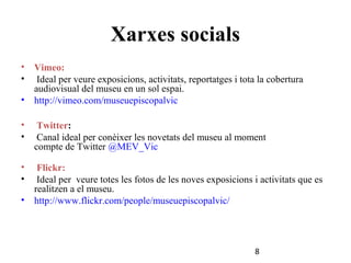 Xarxes socials
•
•

Vimeo:
Ideal per veure exposicions, activitats, reportatges i tota la cobertura
audiovisual del museu en un sol espai.
• http://vimeo.com/museuepiscopalvic
•
•

Twitter:
Canal ideal per conèixer les novetats del museu al moment
compte de Twitter @MEV_Vic

•
•

Flickr:
Ideal per veure totes les fotos de les noves exposicions i activitats que es
realitzen a el museu.
• http://www.flickr.com/people/museuepiscopalvic/

8

 
