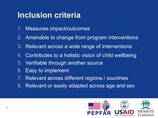 Inclusion criteria
1. Measures impact/outcomes
2. Amenable to change from program interventions
3. Relevant across a wide range of interventions
4. Contributes to a holistic vision of child wellbeing
5. Verifiable through another source
6. Easy to implement
7. Relevant across different regions / countries
8. Relevant or easily adapted across age and sex
10
 