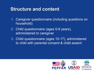Structure and content
1. Caregiver questionnaire (including questions on
household)
2. Child questionnaire (ages 0-9 years),
administered to caregiver
3. Child questionnaire (ages 10-17), administered
to child with parental consent & child assent
 