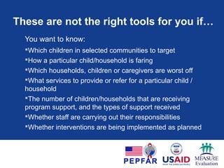 When are these the right tools?
Tools are useful if your question is:
1.Is my program having, or did my program have an impact on the
children and households it reached?
2.What are the characteristics of children and their caregivers in
my country, state/province or district/area, in terms of education,
health, protection, and psychosocial support?
3.Where do the children most in need of program support live?
4.Approximately how many children need services or support?
5.What are the needs of my program’s registered beneficiaries, in
terms of education, health, protection, and psychosocial support?
 