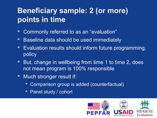 Beneficiary sample: 1 point in time
 Often called: Baseline, Midline or Endline
 If baseline or midline: Use data for program
planning or design, or mid-course corrections
 Example: high food insecurity found at baseline
 Result: Change in workplan, PMP agreed between
partner and USG, emphasizing food security
 If endline: Use data to inform follow-on activities
 