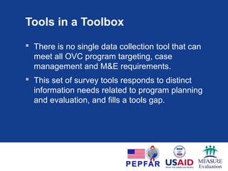 Tools in a Toolbox
 There is no single data collection tool that can
meet all OVC program targeting, case
management and M&E requirements.
 This set of survey tools responds to distinct
information needs related to program planning
and evaluation, and fills a tools gap.
 
