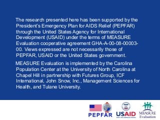The research presented here has been supported by the
President’s Emergency Plan for AIDS Relief (PEPFAR)
through the United States Agency for International
Development (USAID) under the terms of MEASURE
Evaluation cooperative agreement GHA-A-00-08-00003-
00. Views expressed are not necessarily those of
PEPFAR, USAID or the United States government.
MEASURE Evaluation is implemented by the Carolina
Population Center at the University of North Carolina at
Chapel Hill in partnership with Futures Group, ICF
International, John Snow, Inc., Management Sciences for
Health, and Tulane University.
 