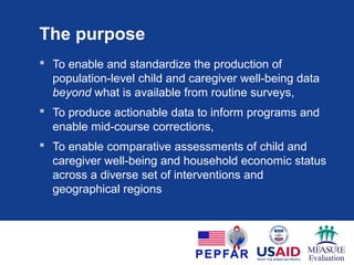 The purpose
 Standardize population-level child and caregiver well-
being data beyond what is available from routine
surveys
 Produce actionable data to inform programs and
enable mid-course corrections
 Enable comparative assessments of child and
caregiver well-being and household economic status
across a diverse set of interventions and regions
 