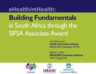 Building Fundamentals
in South Africa through the
SIFSA Associate Award
Joy Kamunyori
Health Informatics Advisor
MEASURE Evaluation SIFSA
March 2, 2016
MEASURE Evaluation Webinar
UNC-Chapel Hill
eHealth/mHealth:
 