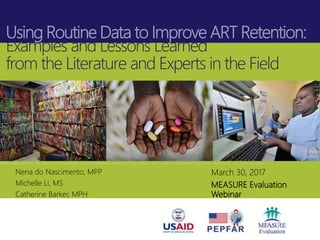 Using Routine Data to Improve ART Retention:
Examples and Lessons Learned
from the Literature and Experts in the Field
Photo credits: Left: CDC, http://africaunchained.blogspot.com/2014/08/malawis-national-electronic-medical.html; Center: Riccardo Lennart Niels Mayer, iStock Photo, 2015; Right: Paul Jeffrey
March 30, 2017
MEASURE Evaluation
Webinar
Nena do Nascimento, MPP
Michelle Li, MS
Catherine Barker, MPH
 