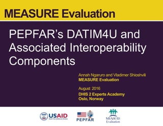 MEASURE Evaluation
PEPFAR’s DATIM4U and
Associated Interoperability
Components
Annah Ngaruro and Vladimer Shioshvili
MEASURE Evaluation
August 2016
DHIS 2 Experts Academy
Oslo, Norway
 