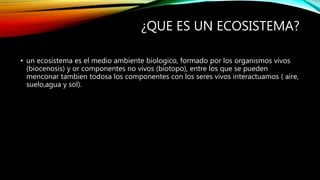 ¿QUE ES UN ECOSISTEMA?
• un ecosistema es el medio ambiente biologico, formado por los organismos vivos
(biocenosis) y or componentes no vivos (biotopo), entre los que se pueden
menconar tambien todosa los componentes con los seres vivos interactuamos ( aire,
suelo,agua y sol).
 