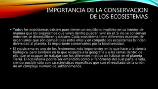 IMPORTANCIA DE LA CONSERVACION
DE LOS ECOSISTEMAS
• Todos los ecosistemas existen pues tienen un equilibrio implicito en su interior de
manera que los organismos que viven dentro puedan vivir en el. Si no se conservan
entonces se desequilibran y decaen. Cada ecosistema tiene diferentes especies de
organismos que son compatibles entre ellos y en conjunto los ecosistemas brindan
diversidad al planeta. Es importante conservarlos por la biodiversidad.
• El ecosistema es uno de los fenómenos más importantes en lo que hace a la ciencia
biológica, pero también en lo que respecta a la geografía y a las ramas dentro de
ella que se ocupan de trabajar con los diferentes medios de hábitat en el planeta
Tierra. El ecosistema podría ser entendido como el fenómeno del cual parte la vida,
siendo posible sólo con características específicas que son el resultado de la unión
de un complejo número de subfenómenos.
 