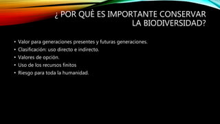 ¿ POR QUÈ ES IMPORTANTE CONSERVAR
LA BIODIVERSIDAD?
• Valor para generaciones presentes y futuras generaciones.
• Clasificación: uso directo e indirecto.
• Valores de opción.
• Uso de los recursos finitos
• Riesgo para toda la humanidad.
 