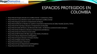 ESPACIOS PROTEGIDOS EN
COLOMBIA
• Parque Natural Chingaza (Ubicado en la cordillera Oriental – Cundinamarca y Meta)
• Parque Natural el Cocuy (Ubicado en sector centro oriental de la cordillera oriental)
• Parque Natural Iguaque (Ubicado en el departamento de Boyacá)
• Parque Nacional Natural Los Nevados (Su superficie comprende los departamentos de Caldas, Risaralda, Quindío y Tolima)
• Parque Natural Otún Quimbaya (Ubicado en el departamento de Risaralda)
• Parque Natural Corales del Rosario y San Bernardo (Mar Caribe – 45 kilómetros suroeste de la bahía Cartagena)
• Parque Natural Isla de Salamanca (Ubicado en el departamento del Atlántico)
• Parque Natural Isla de los Flamencos (Costa Caribe)
• Parque Natural Old Providence Mc Bean Lagoon (San Andrés y Providencia)
• Parque Sierra Nevada (Departamento del Magdalena)
• Parque Natural Gorgona (Ubicado en el Océano Pacífico)
• Parque Natural Malpelo (Océano Pacífico)
• Parque Nacional Amacayacu (Amazonas)
• Parque Nacional Tayrona (Departamento del Magdalena)
• Parque Nacional Utría (Departamento del Chocó)
 